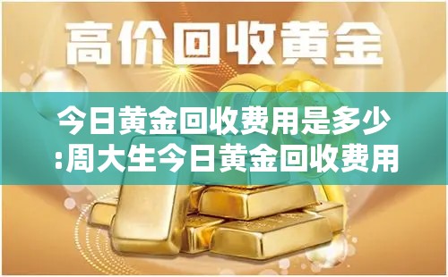 今日黄金回收费用是多少:周大生今日黄金回收费用是多少 今日黄金回收费用是多少:周大生今日黄金回收费用是多少