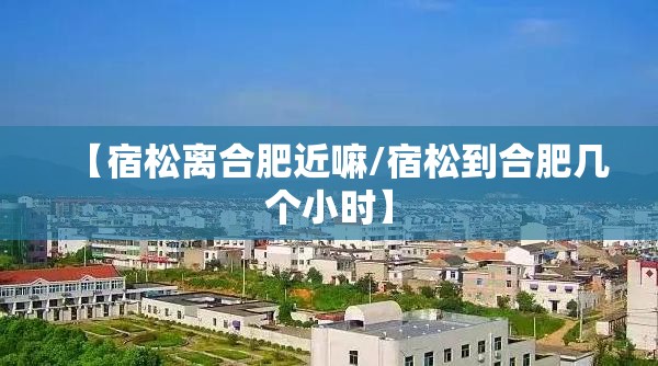 【宿松离合肥近嘛/宿松到合肥几个小时】 【宿松离合肥近嘛/宿松到合肥几个小时】