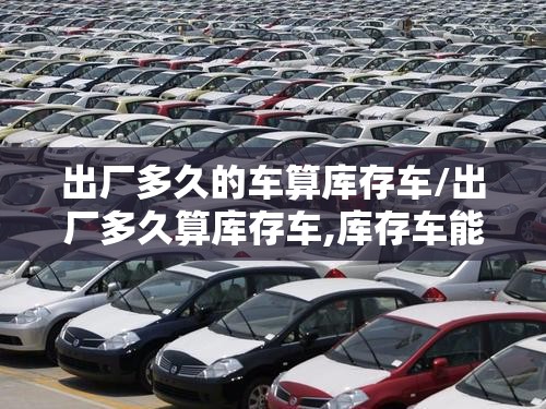 出厂多久的车算库存车/出厂多久算库存车,库存车能不能买 出厂多久的车算库存车/出厂多久算库存车,库存车能不能买