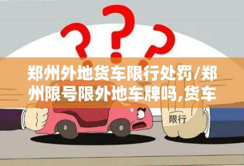 郑州外地货车限行处罚/郑州限号限外地车牌吗,货车限吗 郑州外地货车限行处罚/郑州限号限外地车牌吗,货车限吗