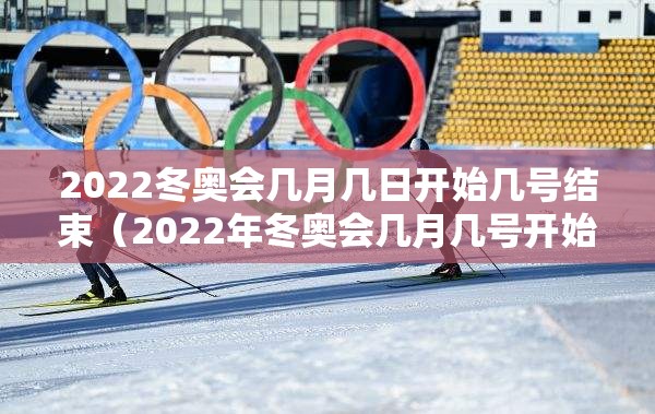 2022冬奥会几月几日开始几号结束(2022年冬奥会几月几号开始) 2022冬奥会几月几日开始几号结束(2022年冬奥会几月几号开始)