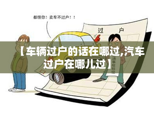 【车辆过户的话在哪过,汽车过户在哪儿过】 【车辆过户的话在哪过,汽车过户在哪儿过】