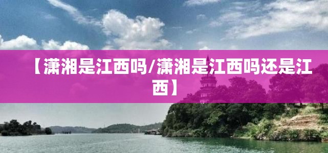 【潇湘是江西吗/潇湘是江西吗还是江西】 【潇湘是江西吗/潇湘是江西吗还是江西】