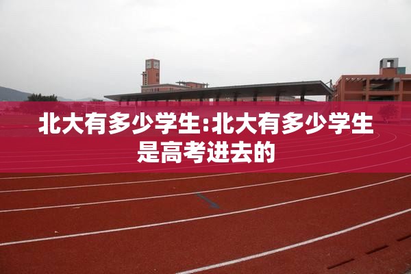 北大有多少学生:北大有多少学生是高考进去的