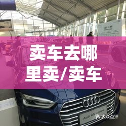 卖车去哪里卖/卖车去哪里卖费用高 卖车去哪里卖/卖车去哪里卖费用高