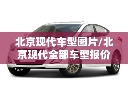 北京现代车型图片/北京现代全部车型报价及图片 北京现代车型图片/北京现代全部车型报价及图片