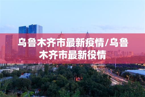 乌鲁木齐市最新疫情/乌鲁木齐市最新役情 乌鲁木齐市最新疫情/乌鲁木齐市最新役情