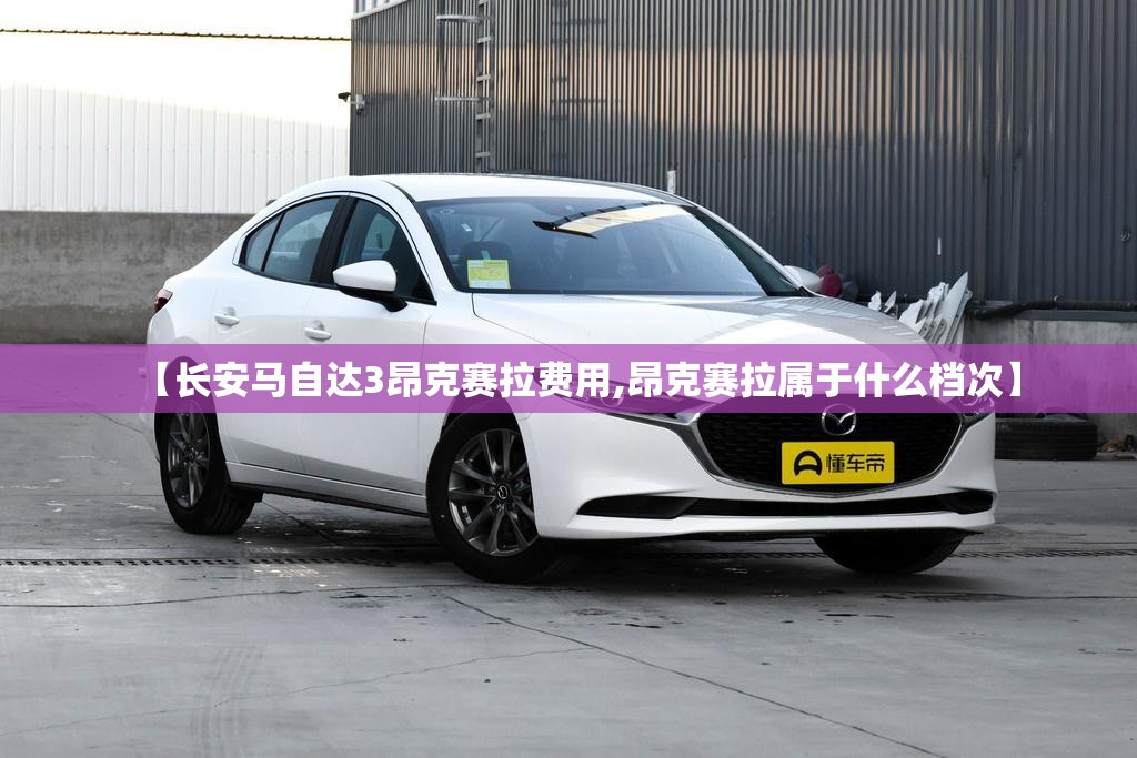 【长安马自达3昂克赛拉费用,昂克赛拉属于什么档次】 【长安马自达3昂克赛拉费用,昂克赛拉属于什么档次】
