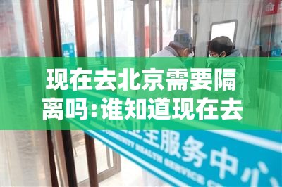 现在去北京需要隔离吗:谁知道现在去北京要隔离吗? 现在去北京需要隔离吗:谁知道现在去北京要隔离吗?