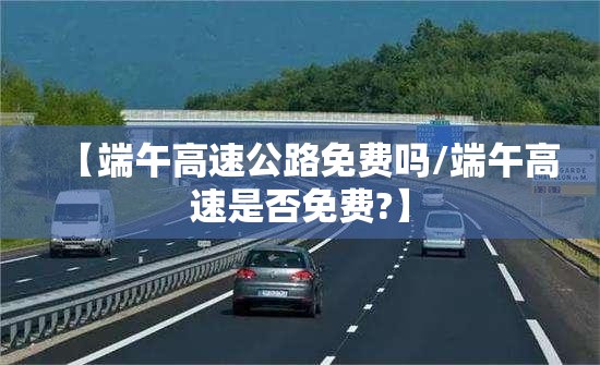 【端午高速公路免费吗/端午高速是否免费?】 【端午高速公路免费吗/端午高速是否免费?】