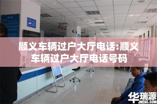 顺义车辆过户大厅电话:顺义车辆过户大厅电话号码 顺义车辆过户大厅电话:顺义车辆过户大厅电话号码