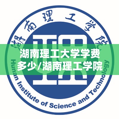 湖南理工大学学费多少/湖南理工学院各专业学费是多少 湖南理工大学学费多少/湖南理工学院各专业学费是多少