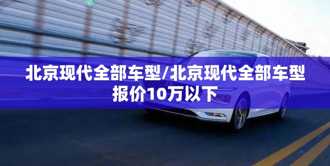 北京现代全部车型/北京现代全部车型报价10万以下 北京现代全部车型/北京现代全部车型报价10万以下