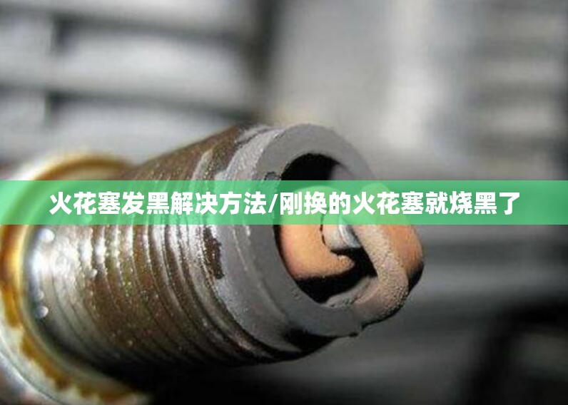 火花塞发黑解决方法/刚换的火花塞就烧黑了 火花塞发黑解决方法/刚换的火花塞就烧黑了