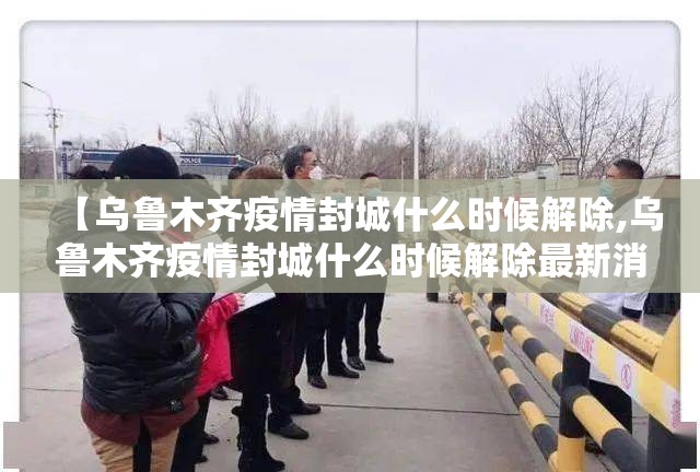 【乌鲁木齐疫情封城什么时候解除,乌鲁木齐疫情封城什么时候解除最新消息】
