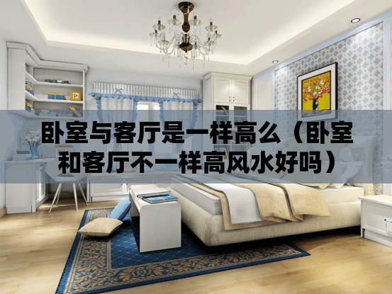 卧室与客厅是一样高么（卧室和客厅不一样高风水好吗）