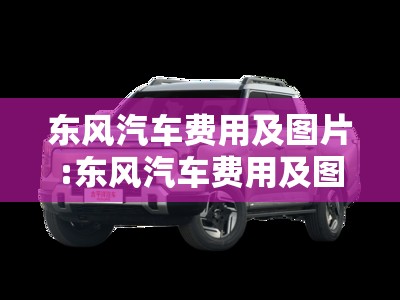 东风汽车费用及图片:东风汽车费用及图片 所有车型 东风汽车费用及图片:东风汽车费用及图片 所有车型