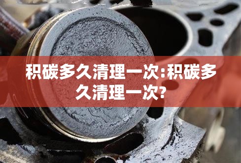 积碳多久清理一次:积碳多久清理一次? 积碳多久清理一次:积碳多久清理一次?
