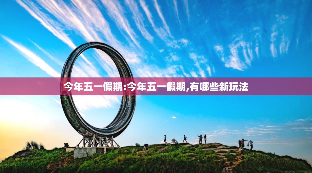 今年五一假期:今年五一假期,有哪些新玩法