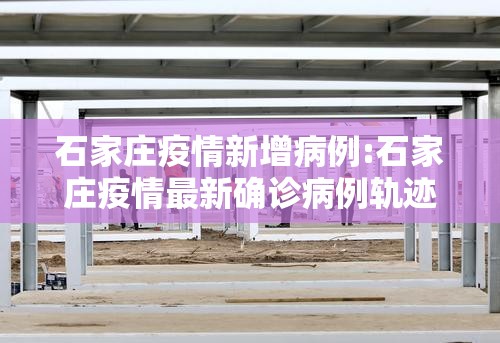 石家庄疫情新增病例:石家庄疫情最新确诊病例轨迹 石家庄疫情新增病例:石家庄疫情最新确诊病例轨迹