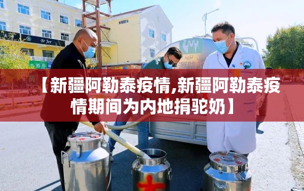 【新疆阿勒泰疫情,新疆阿勒泰疫情期间为内地捐驼奶】 【新疆阿勒泰疫情,新疆阿勒泰疫情期间为内地捐驼奶】