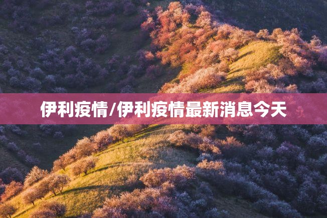 伊利疫情/伊利疫情最新消息今天 伊利疫情/伊利疫情最新消息今天