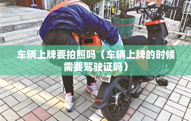 车辆上牌要拍照吗(车辆上牌的时候需要驾驶证吗) 车辆上牌要拍照吗(车辆上牌的时候需要驾驶证吗)