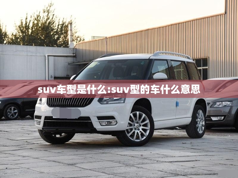 suv车型是什么:suv型的车什么意思 suv车型是什么:suv型的车什么意思