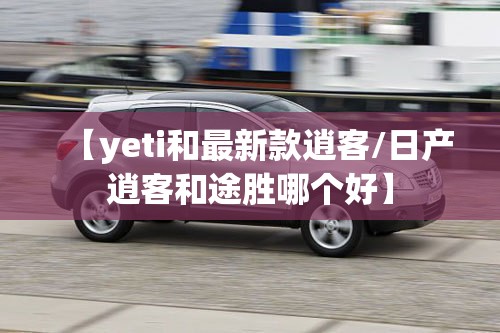 【yeti和最新款逍客/日产逍客和途胜哪个好】 【yeti和最新款逍客/日产逍客和途胜哪个好】