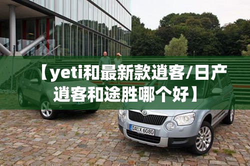 【yeti和最新款逍客/日产逍客和途胜哪个好】 【yeti和最新款逍客/日产逍客和途胜哪个好】