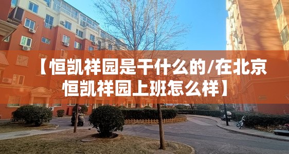 【恒凯祥园是干什么的/在北京恒凯祥园上班怎么样】 【恒凯祥园是干什么的/在北京恒凯祥园上班怎么样】