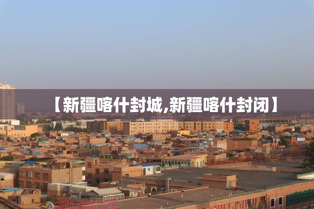 【新疆喀什封城,新疆喀什封闭】 【新疆喀什封城,新疆喀什封闭】
