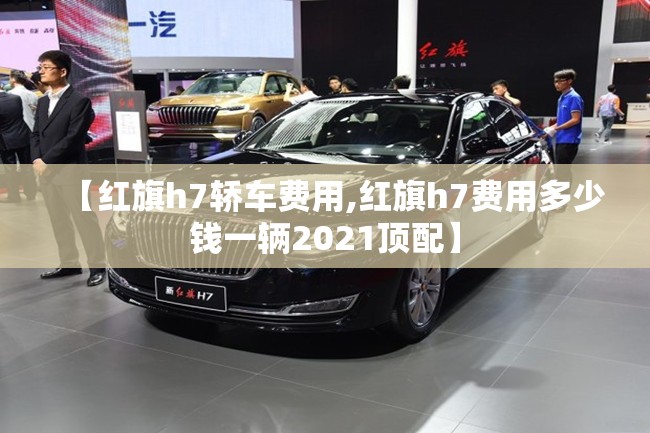 【红旗h7轿车费用,红旗h7费用多少钱一辆2021顶配】 【红旗h7轿车费用,红旗h7费用多少钱一辆2021顶配】