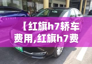 【红旗h7轿车费用,红旗h7费用多少钱一辆2021顶配】 【红旗h7轿车费用,红旗h7费用多少钱一辆2021顶配】