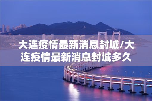 大连疫情最新消息封城/大连疫情最新消息封城多久 大连疫情最新消息封城/大连疫情最新消息封城多久