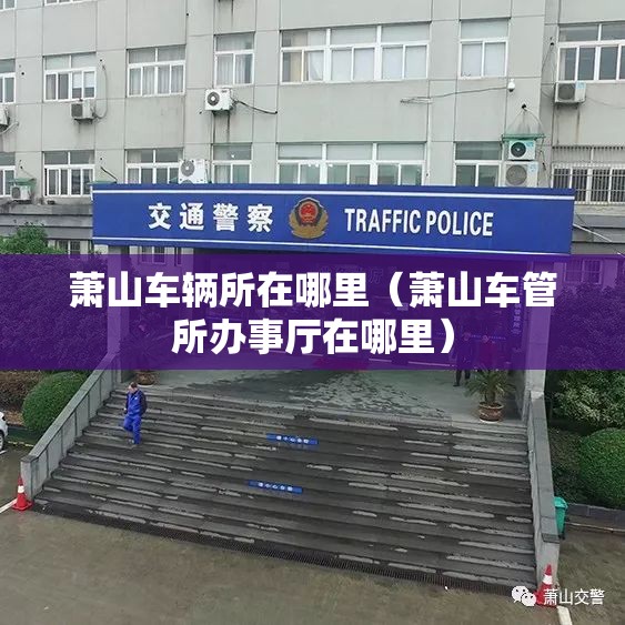 萧山车辆所在哪里(萧山车管所办事厅在哪里) 萧山车辆所在哪里(萧山车管所办事厅在哪里)