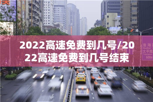 2022高速免费到几号/2022高速免费到几号结束