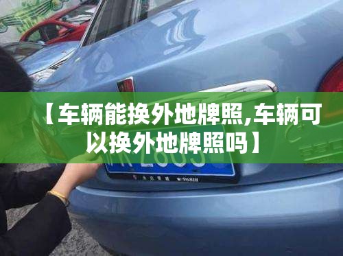【车辆能换外地牌照,车辆可以换外地牌照吗】 【车辆能换外地牌照,车辆可以换外地牌照吗】