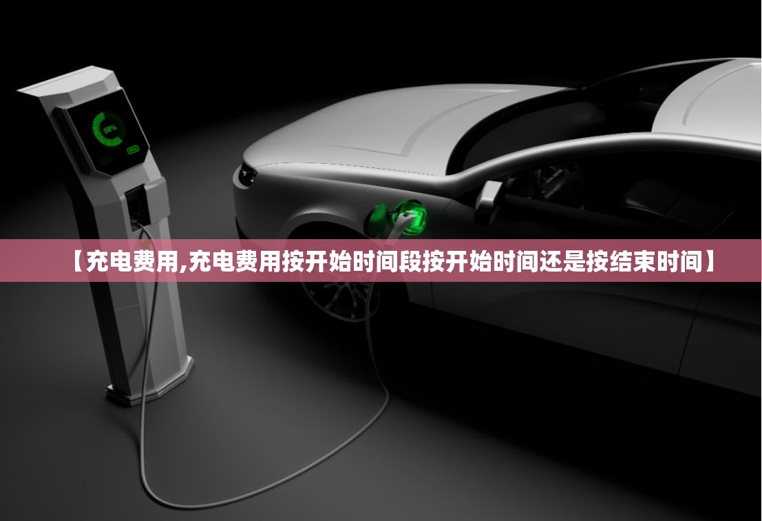 【充电费用,充电费用按开始时间段按开始时间还是按结束时间】 【充电费用,充电费用按开始时间段按开始时间还是按结束时间】