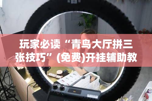 玩家必读“青鸟大厅拼三张技巧	”(免费)开挂辅助教学(最新辅助开挂教程)