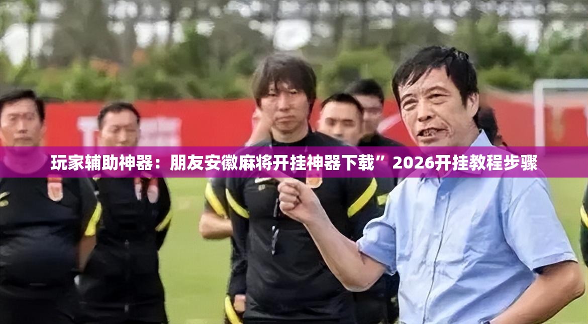 玩家辅助神器：朋友安徽麻将开挂神器下载	”2026开挂教程步骤
