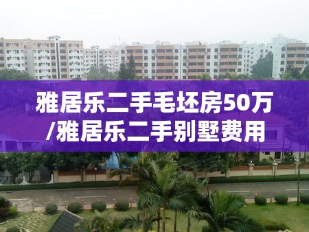 雅居乐二手毛坯房50万/雅居乐二手别墅费用 雅居乐二手毛坯房50万/雅居乐二手别墅费用