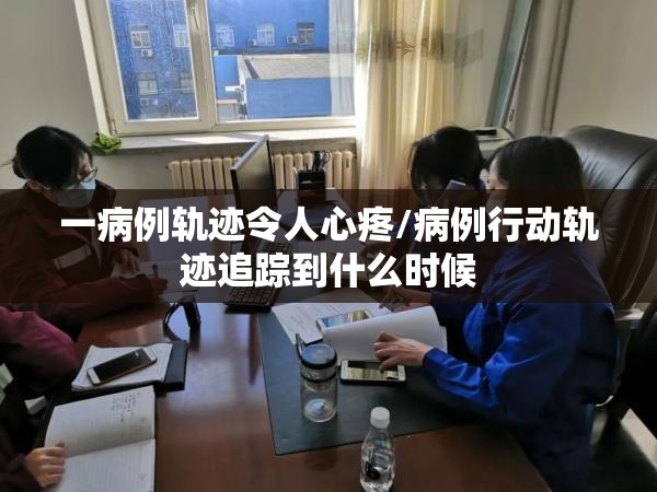一病例轨迹令人心疼/病例行动轨迹追踪到什么时候 一病例轨迹令人心疼/病例行动轨迹追踪到什么时候