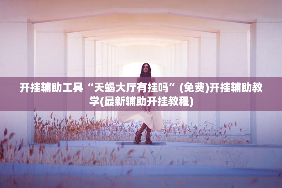 开挂辅助工具“天蝎大厅有挂吗	”(免费)开挂辅助教学(最新辅助开挂教程)