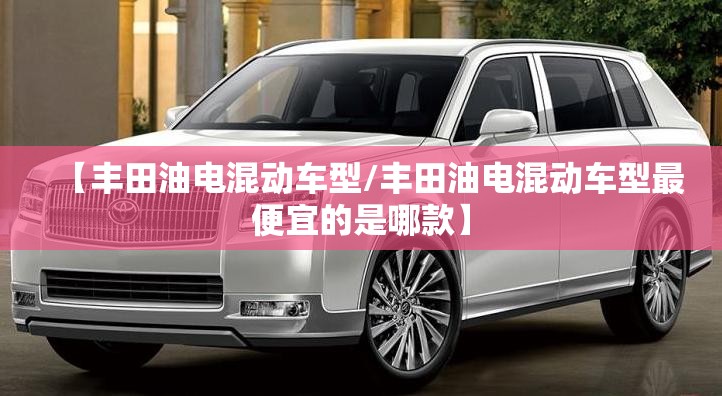 【丰田油电混动车型/丰田油电混动车型最便宜的是哪款】 【丰田油电混动车型/丰田油电混动车型最便宜的是哪款】