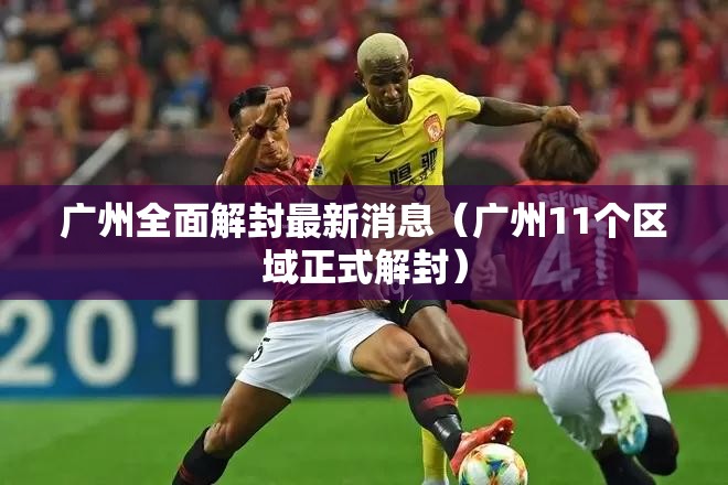广州全面解封最新消息(广州11个区域正式解封) 广州全面解封最新消息(广州11个区域正式解封)