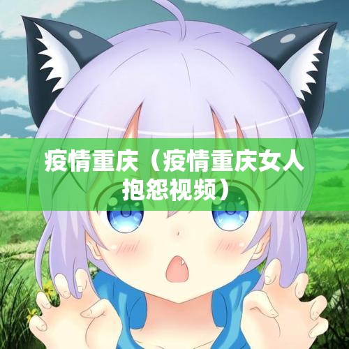 疫情重庆(疫情重庆女人抱怨视频) 疫情重庆(疫情重庆女人抱怨视频)