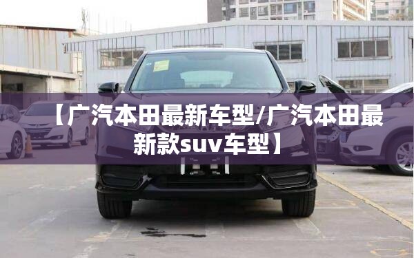 【广汽本田最新车型/广汽本田最新款suv车型】