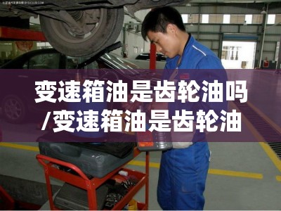 变速箱油是齿轮油吗/变速箱油是齿轮油吗? 变速箱油是齿轮油吗/变速箱油是齿轮油吗?