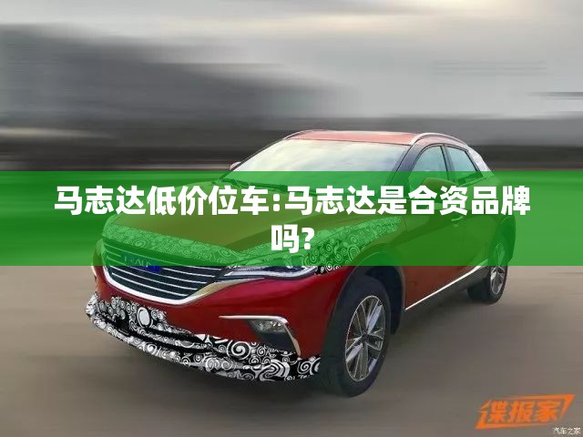 马志达低价位车:马志达是合资品牌吗? 马志达低价位车:马志达是合资品牌吗?